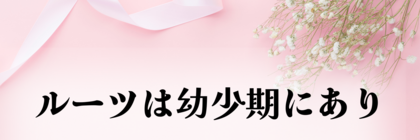 ルーツは幼少期にあり