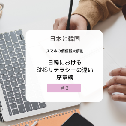 【＃３】日本と韓国、スマホの価値観大解剖！～日韓におけるSNSリテラシーの違い・序章編～