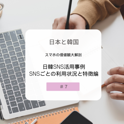 【＃７】日本と韓国、スマホの価値観大解剖！～日韓SNS活用事例・SNSごとの利用状況と特徴編～