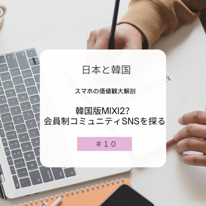 【＃１０】日本と韓国、スマホの価値観大解剖～韓国版mixi2？会員制コミュニティSNSを探る～