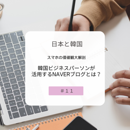 【＃１１】日本と韓国、スマホの価値観大解剖～韓国ビジネスパーソンが活用するNAVERブログとは？～