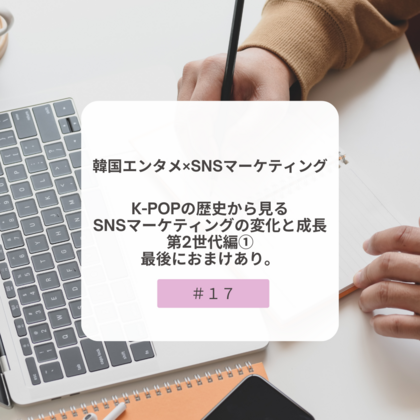 【＃１７】韓国エンタメ×SNSマーケティング～K-POPの歴史から見るSNSマーケティングの変化と成長・第２世代編①～最後におまけあり。