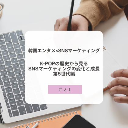 【＃２１】韓国エンタメ×SNSマーケティング～K-POPの歴史から見るSNSマーケティングの変化と成長・第５世代編~
