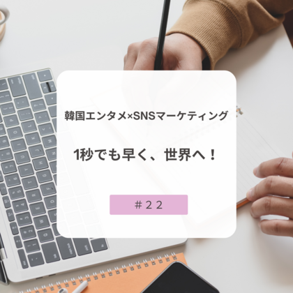 【＃２２】韓国エンタメ×SNSマーケティング～1秒でも早く、世界へ！～